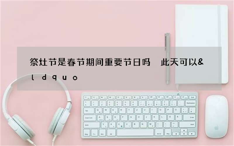 祭灶节是春节期间重要节日吗 此天可以&ldquo;祭拜灶王&rdquo;